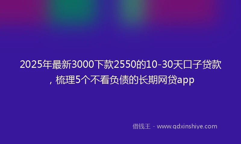2025年最新3000下款2550的10-30天口子贷款，梳理5个不看负债的长期网贷app