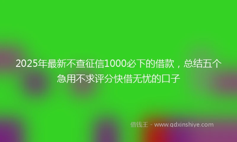 2025年最新不查征信1000必下的借款，总结五个急用不求评分快借无忧的口子