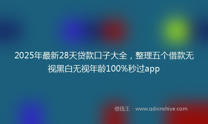 2025年最新28天贷款口子大全，整理五个借款无视黑白无视年龄100%秒过app