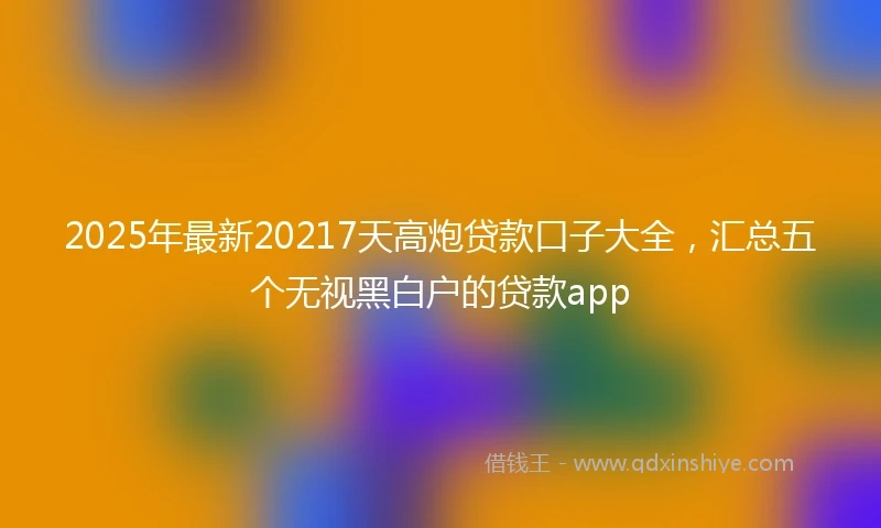 2025年最新20217天高炮贷款口子大全，汇总五个无视黑白户的贷款app