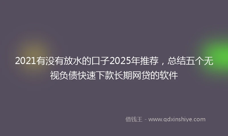 2021有没有放水的口子2025年推荐，总结五个无视负债快速下款长期网贷的软件