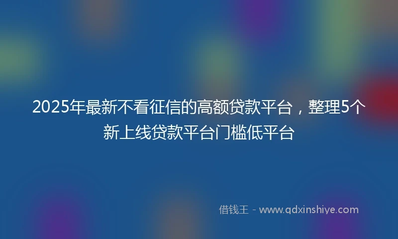 2025年最新不看征信的高额贷款平台，整理5个新上线贷款平台门槛低平台
