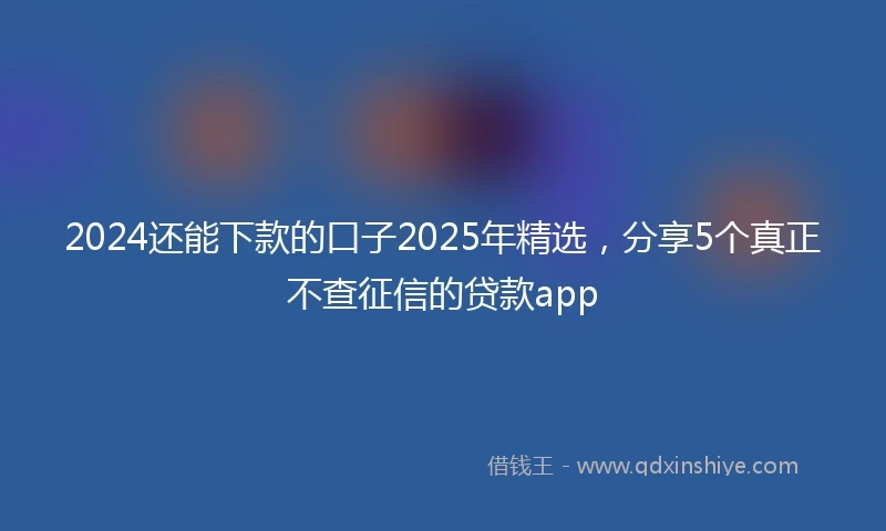 2024还能下款的口子2025年精选，分享5个真正不查征信的贷款app