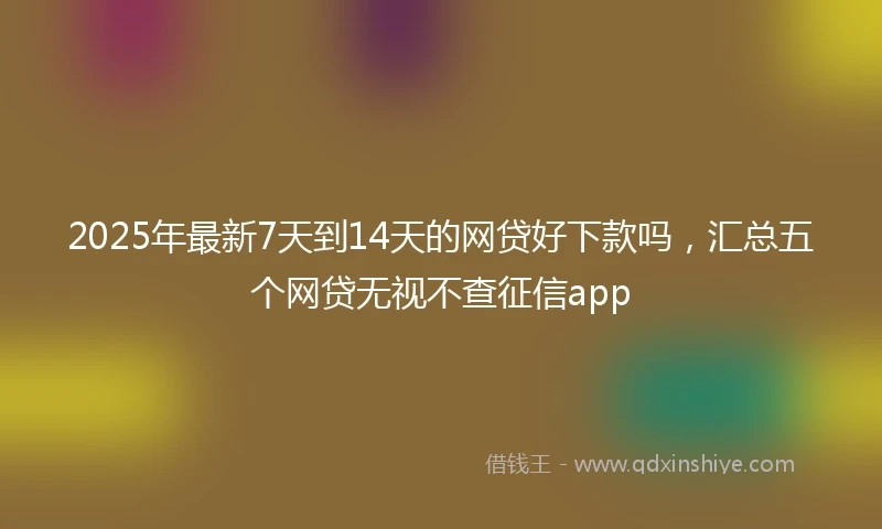 2025年最新7天到14天的网贷好下款吗，汇总五个网贷无视不查征信app