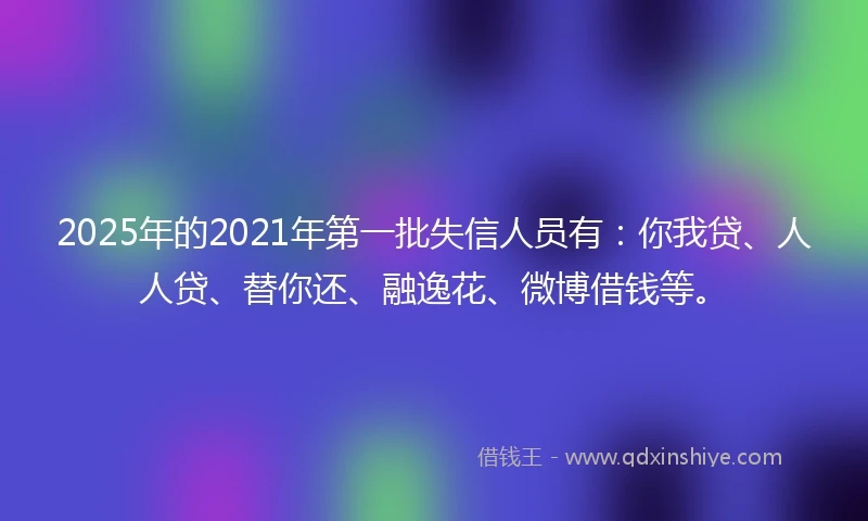 2025年的2021年第一批失信人员有：你我贷、人人贷、替你还、融逸花、微博借钱等。