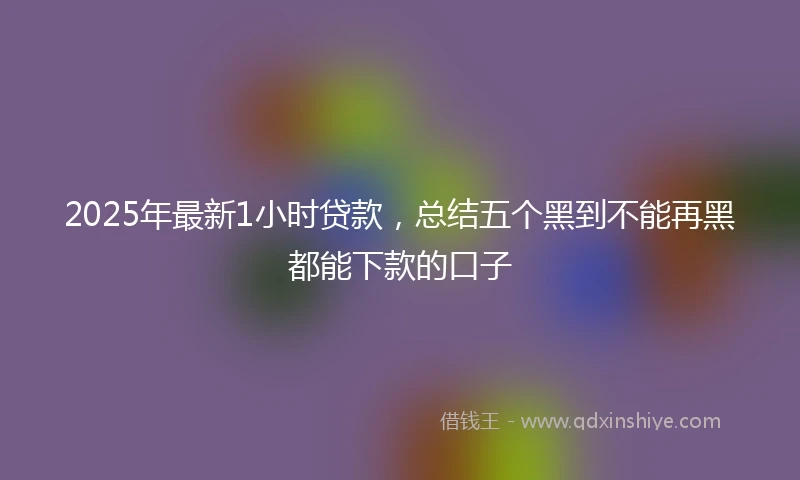 2025年最新1小时贷款，总结五个黑到不能再黑都能下款的口子