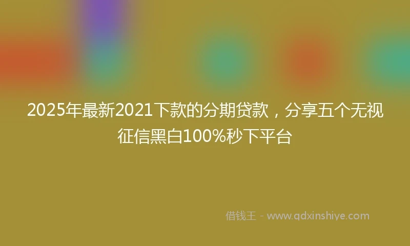 2025年最新2021下款的分期贷款，分享五个无视征信黑白100%秒下平台