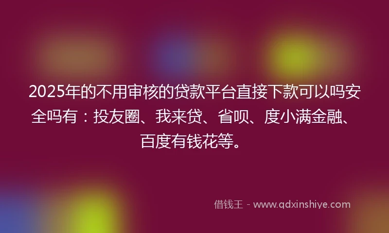 2025年的不用审核的贷款平台直接下款可以吗安全吗有：投友圈、我来贷、省呗、度小满金融、百度有钱花等。