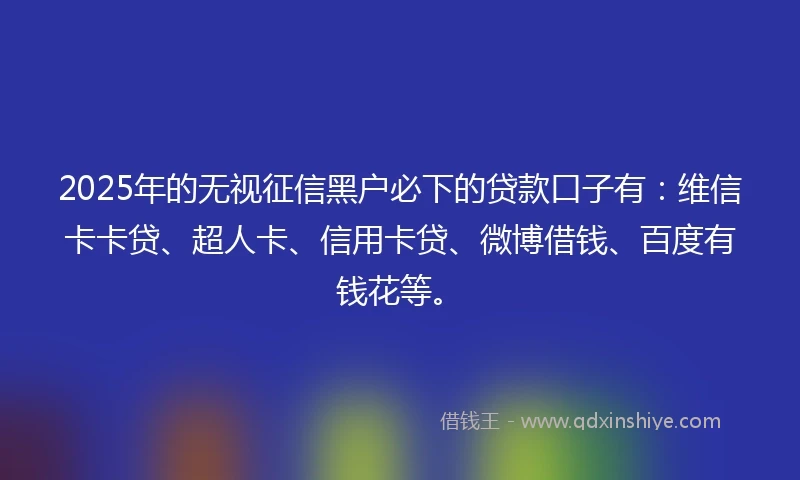 2025年的无视征信黑户必下的贷款口子有：维信卡卡贷、超人卡、信用卡贷、微博借钱、百度有钱花等。