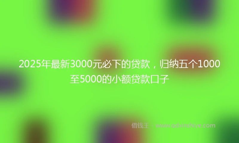 2025年最新3000元必下的贷款，归纳五个1000至5000的小额贷款口子