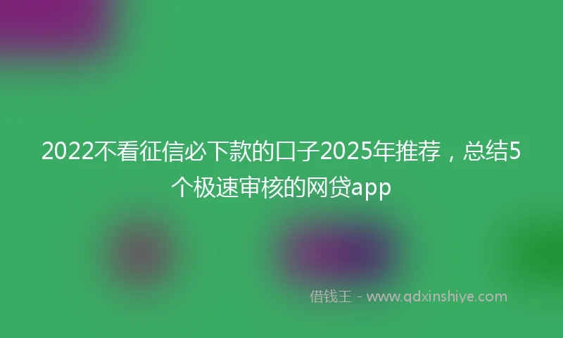 2022不看征信必下款的口子2025年推荐，总结5个极速审核的网贷app