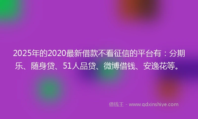 2025年的2020最新借款不看征信的平台有：分期乐、随身贷、51人品贷、微博借钱、安逸花等。