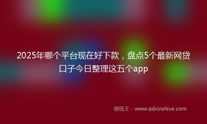 2025年哪个平台现在好下款，盘点5个最新网贷口子今日整理这五个app