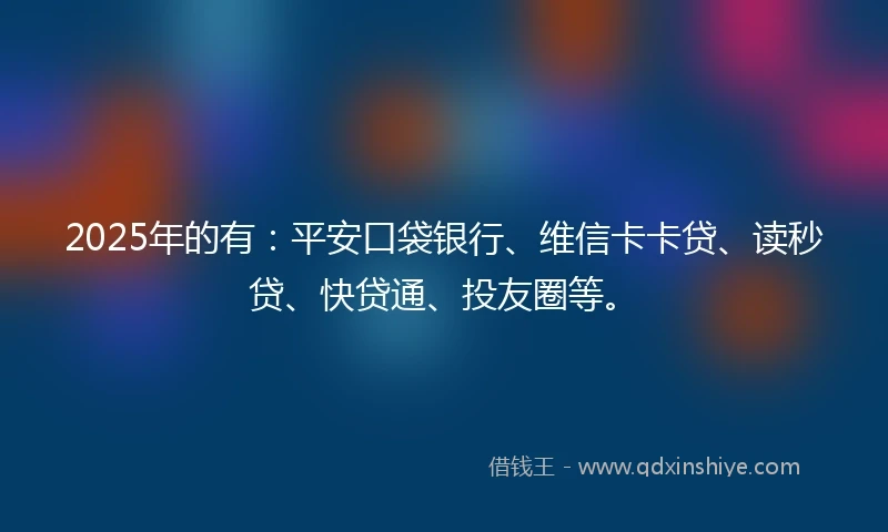 2025年的有：平安口袋银行、维信卡卡贷、读秒贷、快贷通、投友圈等。
