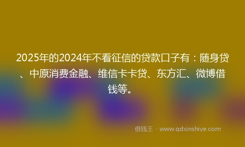 2025年的2024年不看征信的贷款口子有：随身贷、中原消费金融、维信卡卡贷、东方汇、微博借钱等。