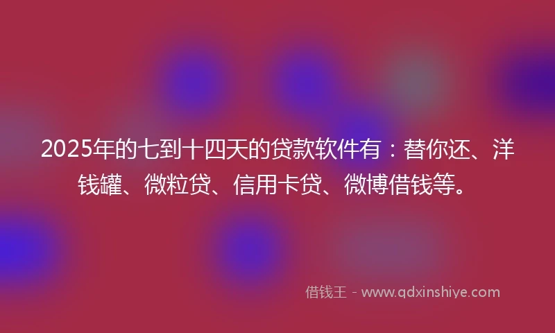 2025年的七到十四天的贷款软件有：替你还、洋钱罐、微粒贷、信用卡贷、微博借钱等。