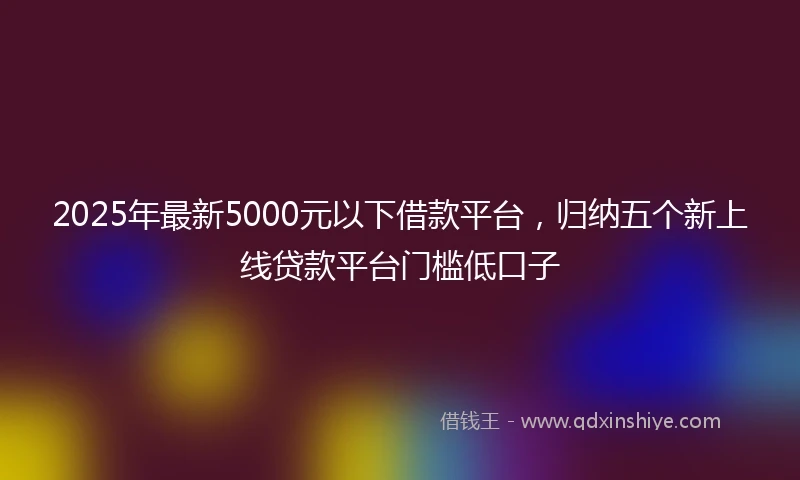 2025年最新5000元以下借款平台，归纳五个新上线贷款平台门槛低口子