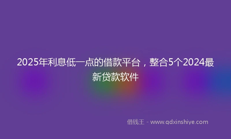 2025年利息低一点的借款平台，整合5个2024最新贷款软件
