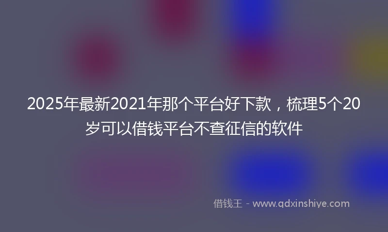 2025年最新2021年那个平台好下款，梳理5个20岁可以借钱平台不查征信的软件