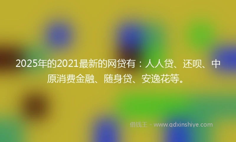 2025年的2021最新的网贷有：人人贷、还呗、中原消费金融、随身贷、安逸花等。