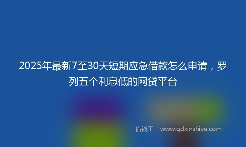 2025年最新7至30天短期应急借款怎么申请，罗列五个利息低的网贷平台