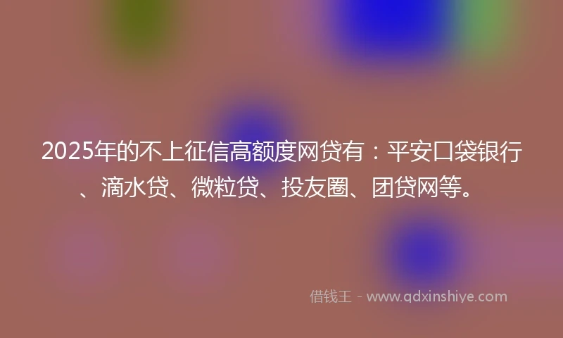 2025年的不上征信高额度网贷有：平安口袋银行、滴水贷、微粒贷、投友圈、团贷网等。