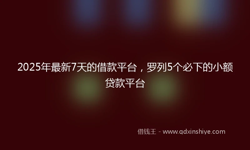 2025年最新7天的借款平台，罗列5个必下的小额贷款平台