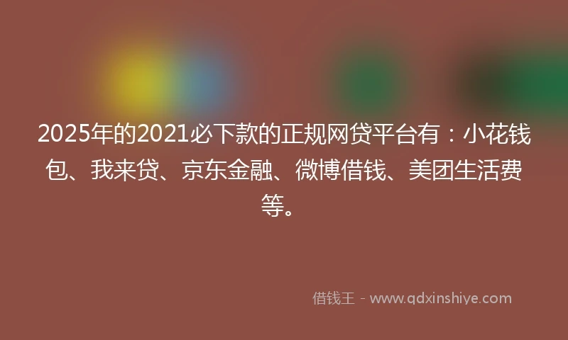 2025年的2021必下款的正规网贷平台有：小花钱包、我来贷、京东金融、微博借钱、美团生活费等。