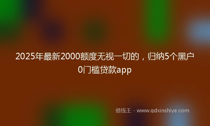 2025年最新2000额度无视一切的，归纳5个黑户0门槛贷款app