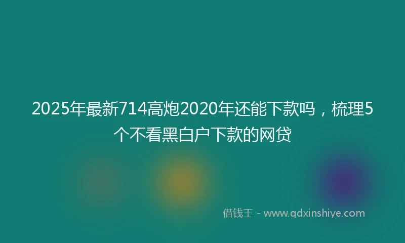 2025年最新714高炮2020年还能下款吗，梳理5个不看黑白户下款的网贷