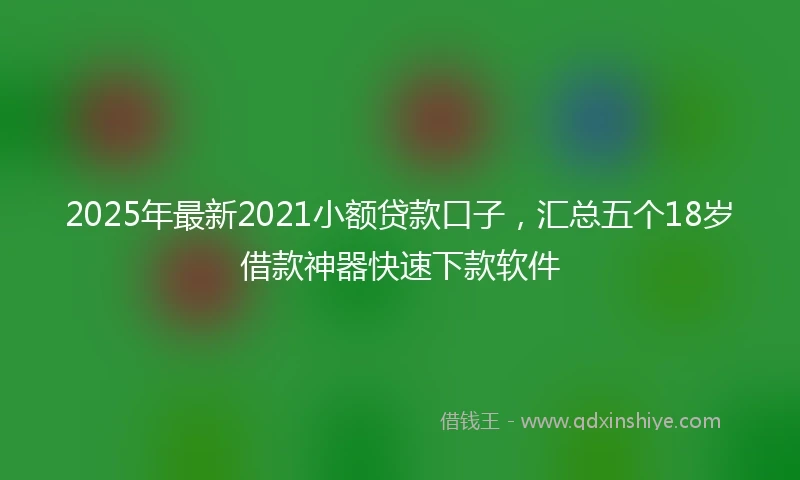 2025年最新2021小额贷款口子，汇总五个18岁借款神器快速下款软件