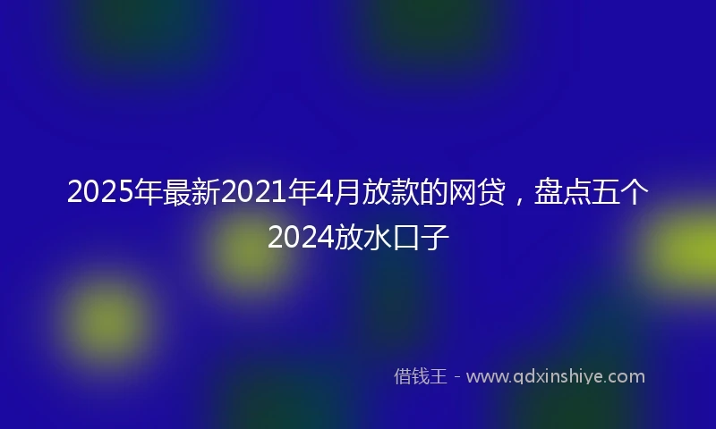 2025年最新2021年4月放款的网贷，盘点五个2024放水口子