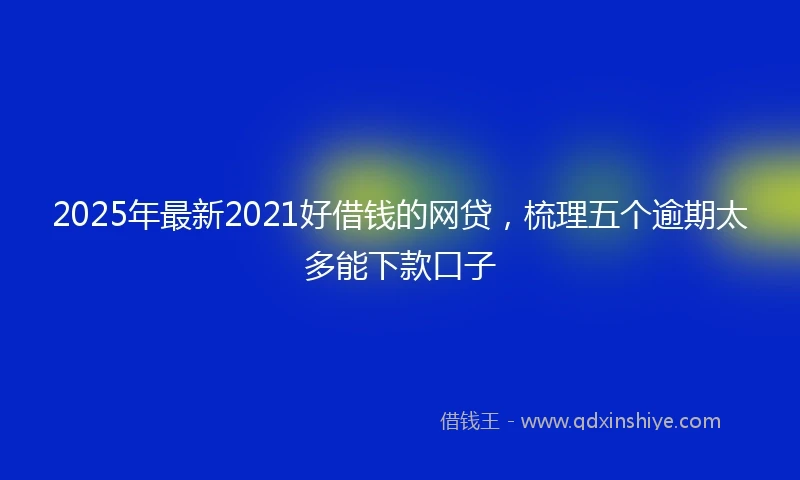 2025年最新2021好借钱的网贷，梳理五个逾期太多能下款口子