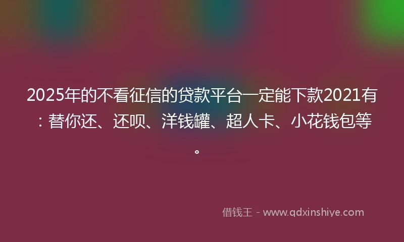 2025年的不看征信的贷款平台一定能下款2021有：替你还、还呗、洋钱罐、超人卡、小花钱包等。