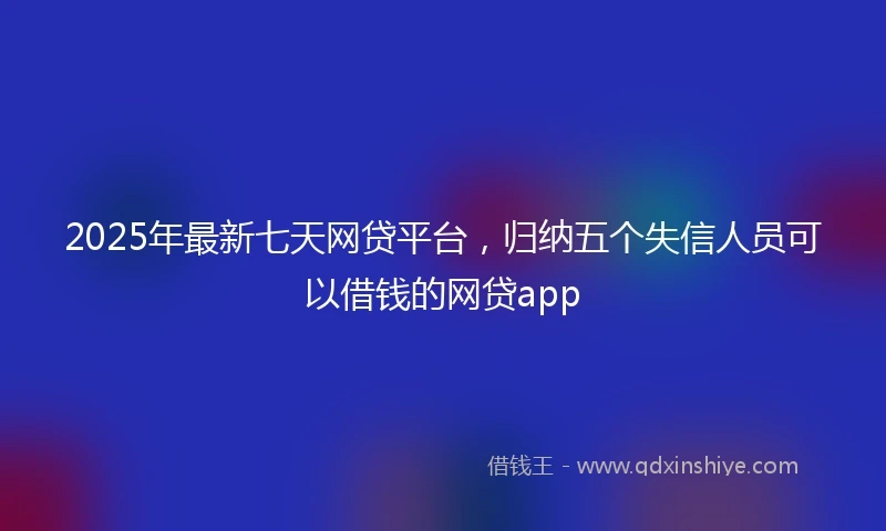 2025年最新七天网贷平台，归纳五个失信人员可以借钱的网贷app