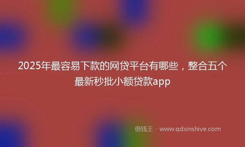 2025年最容易下款的网贷平台有哪些，整合五个最新秒批小额贷款app