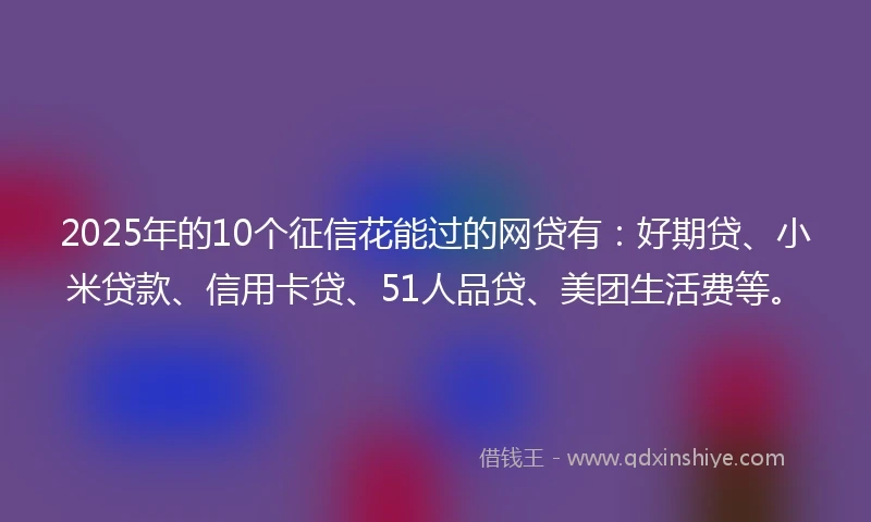 2025年的10个征信花能过的网贷有：好期贷、小米贷款、信用卡贷、51人品贷、美团生活费等。