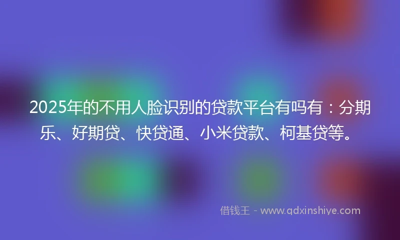 2025年的不用人脸识别的贷款平台有吗有：分期乐、好期贷、快贷通、小米贷款、柯基贷等。