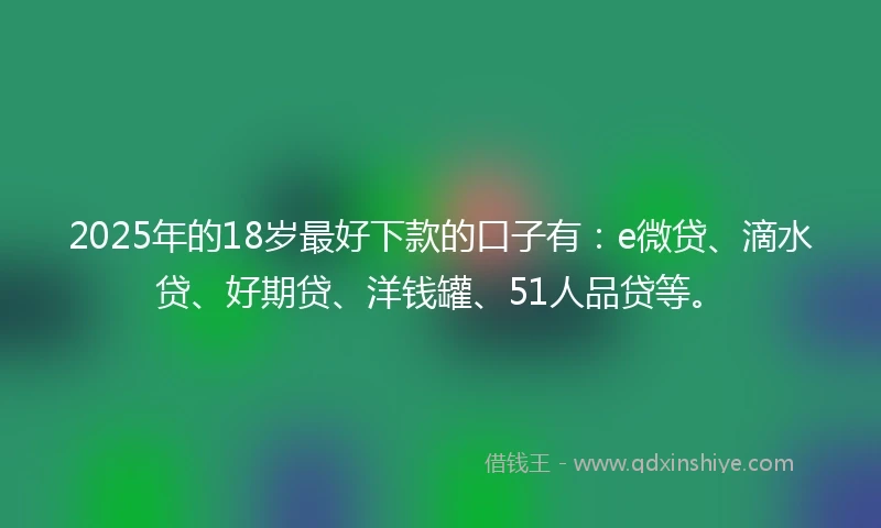 2025年的18岁最好下款的口子有：e微贷、滴水贷、好期贷、洋钱罐、51人品贷等。