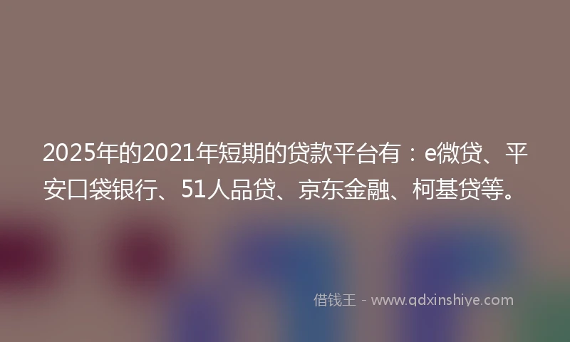 2025年的2021年短期的贷款平台有：e微贷、平安口袋银行、51人品贷、京东金融、柯基贷等。