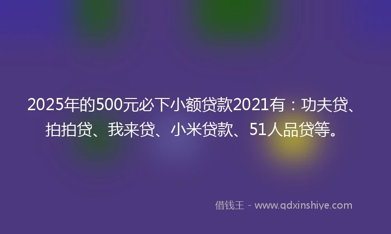 2025年的500元必下小额贷款2021有：功夫贷、拍拍贷、我来贷、小米贷款、51人品贷等。