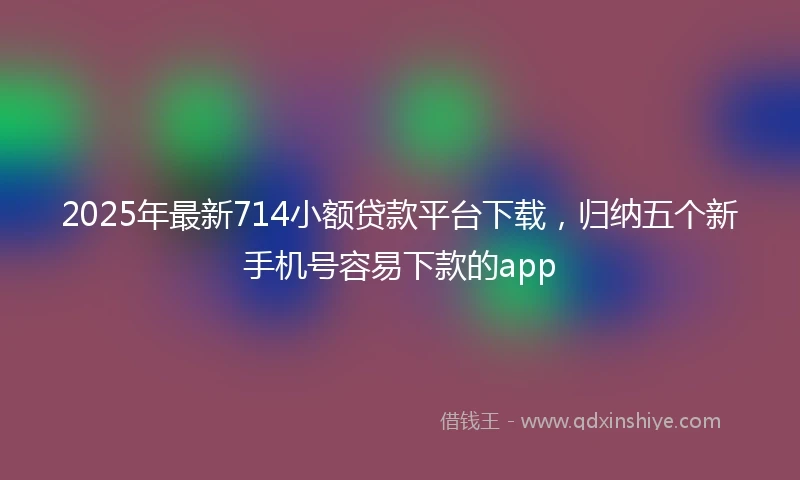 2025年最新714小额贷款平台下载，归纳五个新手机号容易下款的app