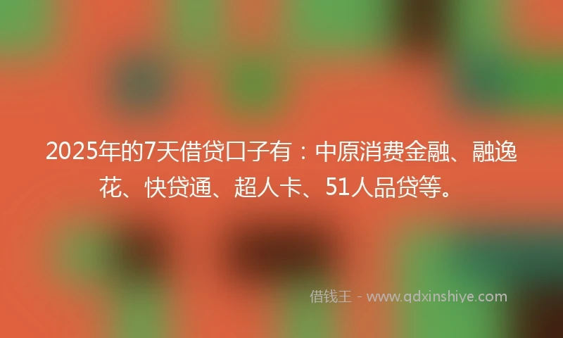 2025年的7天借贷口子有：中原消费金融、融逸花、快贷通、超人卡、51人品贷等。