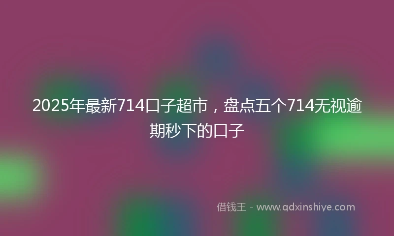 2025年最新714口子超市，盘点五个714无视逾期秒下的口子