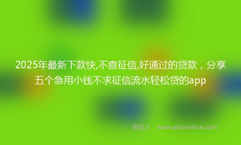 2025年最新下款快,不查征信,好通过的贷款，分享五个急用小钱不求征信流水轻松贷的app