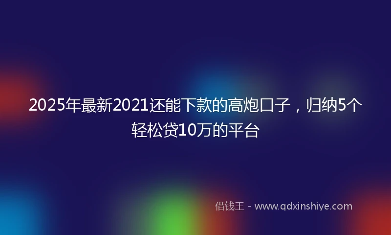 2025年最新2021还能下款的高炮口子，归纳5个轻松贷10万的平台