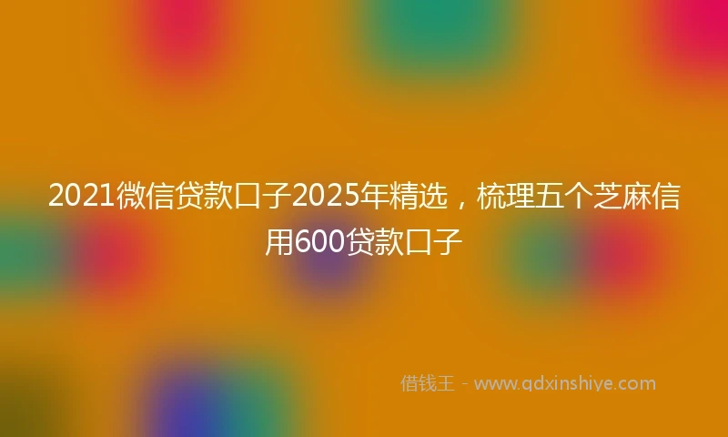 2021微信贷款口子2025年精选，梳理五个芝麻信用600贷款口子