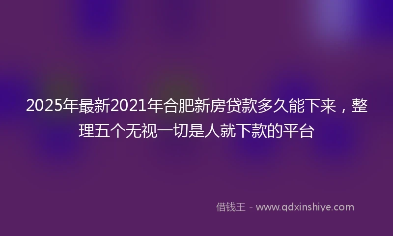2025年最新2021年合肥新房贷款多久能下来，整理五个无视一切是人就下款的平台