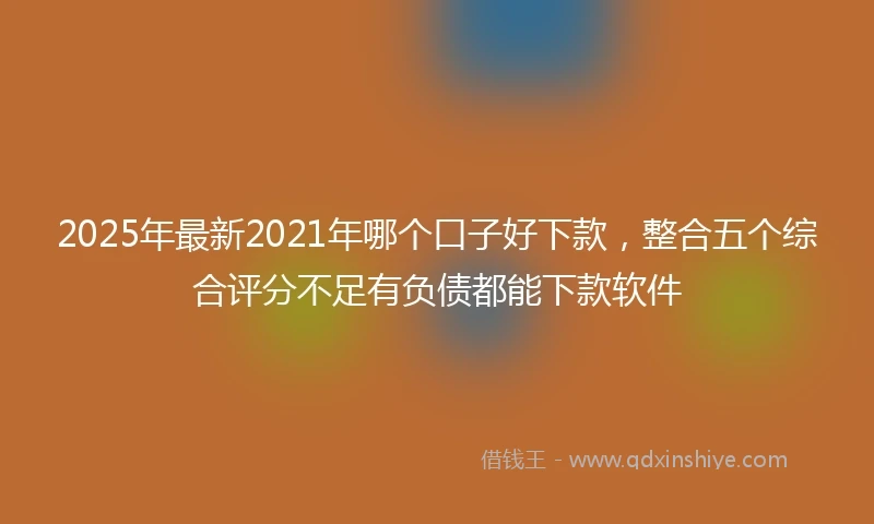 2025年最新2021年哪个口子好下款，整合五个综合评分不足有负债都能下款软件