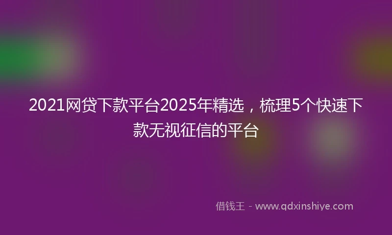 2021网贷下款平台2025年精选，梳理5个快速下款无视征信的平台